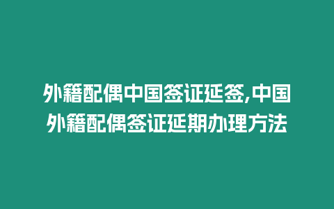 外籍配偶中國簽證延簽,中國外籍配偶簽證延期辦理方法