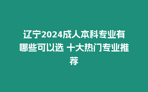 遼寧2024成人本科專業有哪些可以選 十大熱門專業推薦