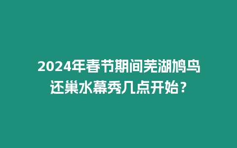 2024年春節期間蕪湖鳩鳥還巢水幕秀幾點開始？