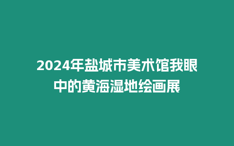 2024年鹽城市美術館我眼中的黃海濕地繪畫展