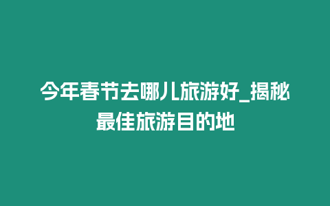 今年春節去哪兒旅游好_揭秘最佳旅游目的地