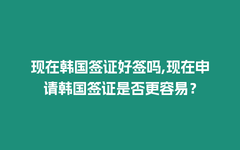 現在韓國簽證好簽嗎,現在申請韓國簽證是否更容易？