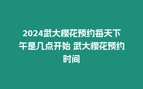 2024武大櫻花預約每天下午是幾點開始 武大櫻花預約時間