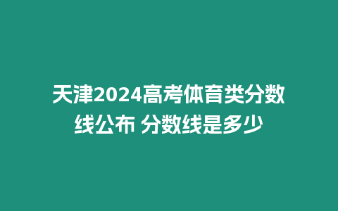 天津2024高考體育類分數線公布 分數線是多少