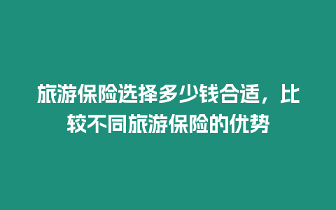 旅游保險(xiǎn)選擇多少錢合適，比較不同旅游保險(xiǎn)的優(yōu)勢