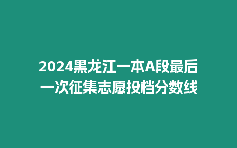 2024黑龍江一本A段最后一次征集志愿投檔分數線