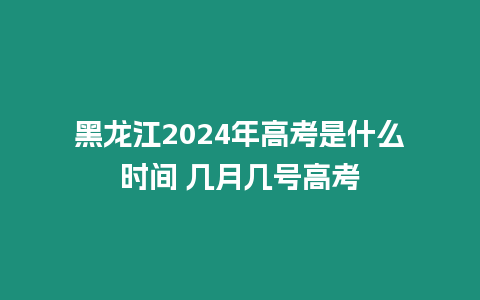 黑龍江2024年高考是什么時間 幾月幾號高考