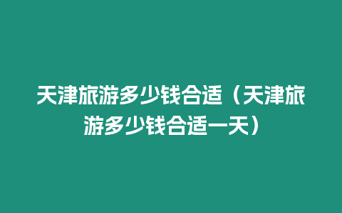 天津旅游多少錢合適（天津旅游多少錢合適一天）