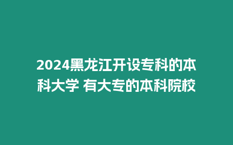 2024黑龍江開設專科的本科大學 有大專的本科院校