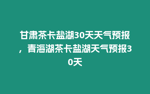 甘肅茶卡鹽湖30天天氣預報，青海湖茶卡鹽湖天氣預報30天