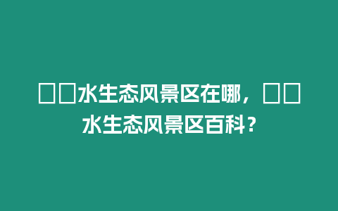 沕沕水生態風景區在哪，沕沕水生態風景區百科？