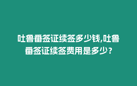 吐魯番簽證續簽多少錢,吐魯番簽證續簽費用是多少？