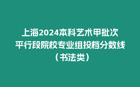 上海2024本科藝術(shù)甲批次平行段院校專(zhuān)業(yè)組投檔分?jǐn)?shù)線（書(shū)法類(lèi)）