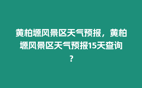 黃柏塬風景區天氣預報，黃柏塬風景區天氣預報15天查詢？