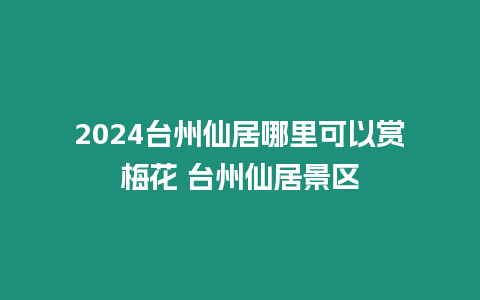 2024臺州仙居哪里可以賞梅花 臺州仙居景區