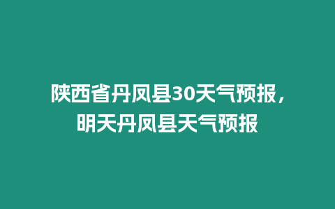 陜西省丹鳳縣30天氣預報，明天丹鳳縣天氣預報