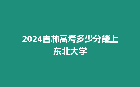 2024吉林高考多少分能上東北大學(xué)