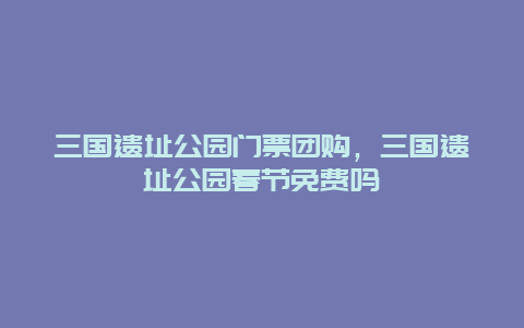 三國遺址公園門票團購，三國遺址公園春節(jié)免費嗎