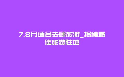 7.8月適合去哪旅游_揭秘最佳旅游勝地