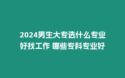 2024男生大專選什么專業好找工作 哪些專科專業好