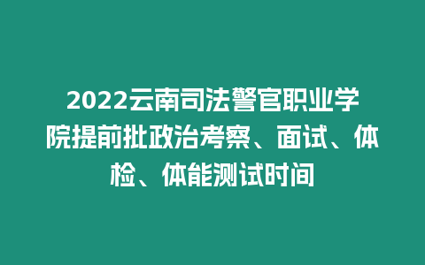 2022云南司法警官職業(yè)學院提前批政治考察、面試、體檢、體能測試時間