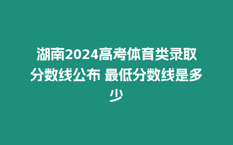 湖南2024高考體育類錄取分數線公布 最低分數線是多少