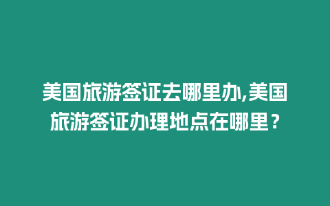 美國(guó)旅游簽證去哪里辦,美國(guó)旅游簽證辦理地點(diǎn)在哪里？