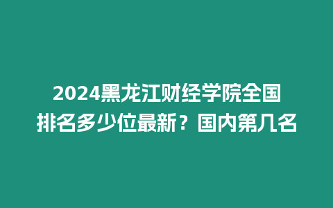 2024黑龍江財經學院全國排名多少位最新？國內第幾名