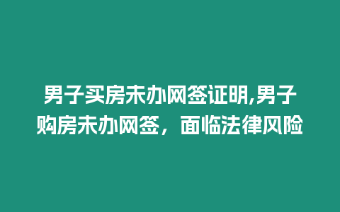 男子買房未辦網簽證明,男子購房未辦網簽，面臨法律風險