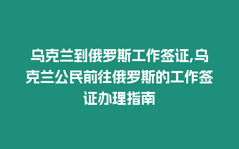 烏克蘭到俄羅斯工作簽證,烏克蘭公民前往俄羅斯的工作簽證辦理指南