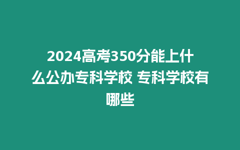 2024高考350分能上什么公辦專科學校 專科學校有哪些