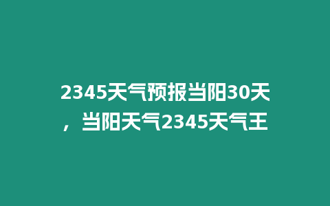 2345天氣預(yù)報當(dāng)陽30天，當(dāng)陽天氣2345天氣王