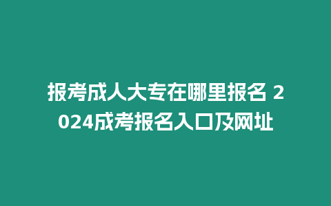 報考成人大專在哪里報名 2024成考報名入口及網址