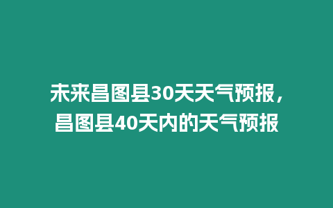 未來昌圖縣30天天氣預報，昌圖縣40天內的天氣預報