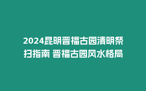 2024昆明晉福古園清明祭掃指南 晉福古園風水格局