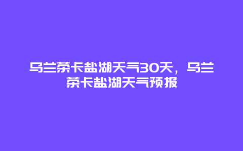 烏蘭茶卡鹽湖天氣30天，烏蘭茶卡鹽湖天氣預報