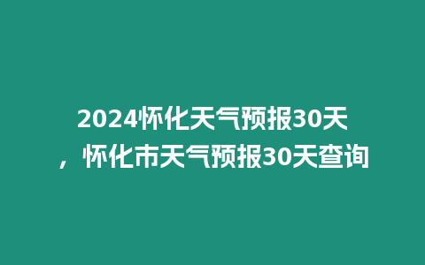 2024懷化天氣預報30天，懷化市天氣預報30天查詢