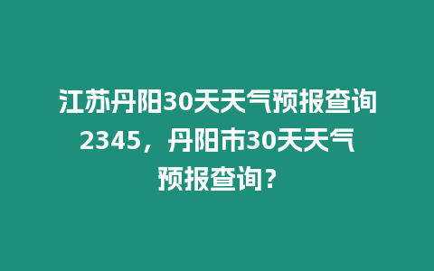 江蘇丹陽30天天氣預報查詢2345，丹陽市30天天氣預報查詢？