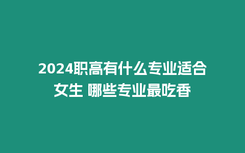 2024職高有什么專業適合女生 哪些專業最吃香