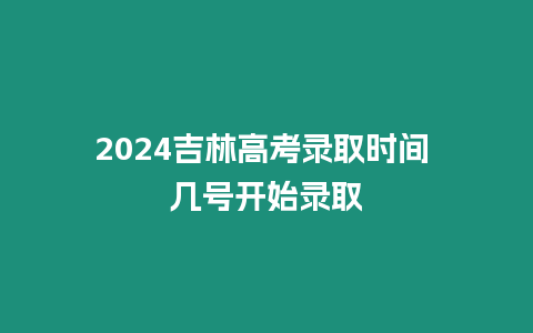 2024吉林高考錄取時間 幾號開始錄取