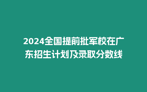 2024全國提前批軍校在廣東招生計劃及錄取分數線