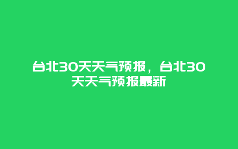 臺(tái)北30天天氣預(yù)報(bào)，臺(tái)北30天天氣預(yù)報(bào)最新