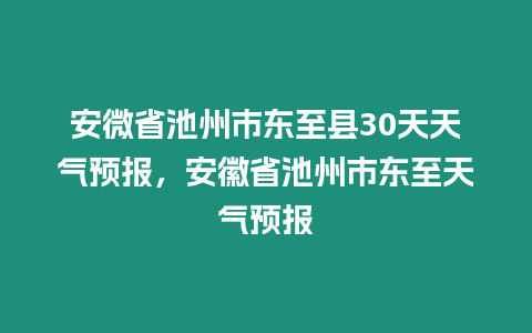 安微省池州市東至縣30天天氣預(yù)報，安徽省池州市東至天氣預(yù)報