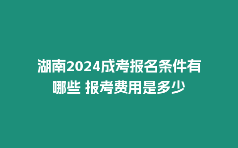 湖南2024成考報名條件有哪些 報考費用是多少