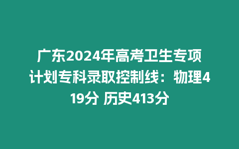 廣東2024年高考衛生專項計劃?？其浫】刂凭€：物理419分 歷史413分