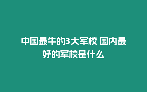 中國最牛的3大軍校 國內最好的軍校是什么