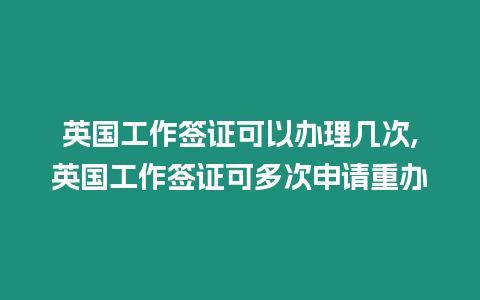 英國工作簽證可以辦理幾次,英國工作簽證可多次申請重辦