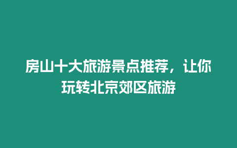 房山十大旅游景點推薦，讓你玩轉北京郊區旅游