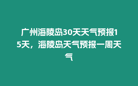 廣州海陵島30天天氣預報15天，海陵島天氣預報一周天氣