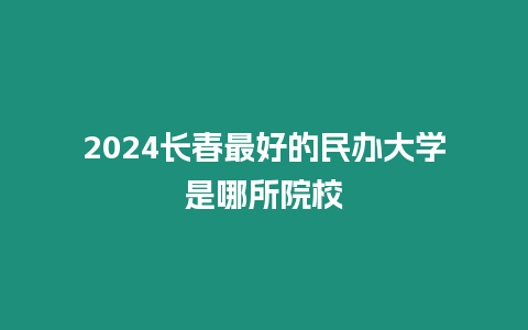 2024長春最好的民辦大學是哪所院校